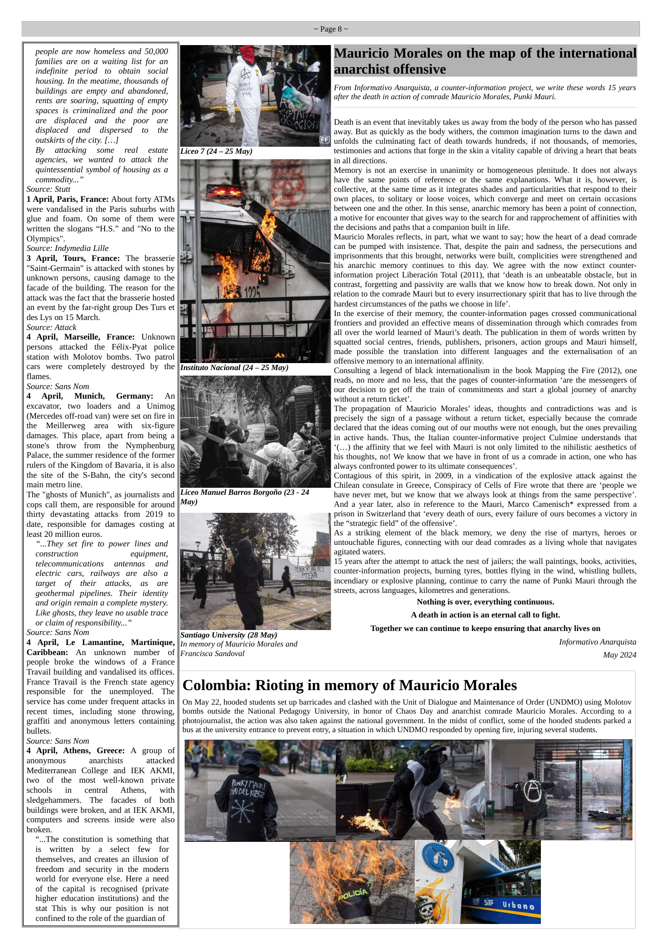 people are now homeless and 50,000 families are on a waiting list for an indefinite period to obtain social housing. In the meatime, thousands of buildings are empty and abandoned, rents are soaring, squatting of empty spaces is criminalized and the poor are displaced and the poor are displaced and dispersed to  the outskirts of the city. [...] By attacking some real estate agencies, we wanted to attack the quintessential symbol of housing as a commodity...” Source: Stutt 1 April, Paris, France: About forty ATMs were vandalised in the Paris suburbs with glue and foam. On some of them were witten the slogans “H.S.” and "No to the Olympics". Source: Indymedia Lille 3 April, Tours, France: The brasserie "Saint-Germain" is attacked with stones by unknown persons, causing damage to the facade of the building. The reason for the attack was the fact that the brasserie hosted an event by the far-right group Des Turs et des Lys on 15 March. Source: Attack 4 April, Marseille, France: Unknown persons attacked the Félix-Pyat police station with Molotov bombs. Two  patrol cars were completely destroyed by the flames. Source: Sans Nom 4 April, Munich, Germany: An excavator, two loaders and a Unimog (Mercedes off-road van) were set on fire in the Meillerweg area with six-figure damages. This place, apart from being a stone’s throw from the Nymphenburg Palace, the summer residence of the former rulers of the Kingdom of Bavaria, it is also the site of the S-Bahn, the city’s second main metro line. ‘The "ghosts of Munich", as journalists and cops call them, are responsible for around thirty devastating attacks from 2019 to date, responsible for damages costing at least 20 million euros. “..They set fire to power lines and construction equipment, telecommunications antennas  and electric cars, railways are also a target of their attacks, as are geothermal pipelines. Their identity and origin remain a complete mystery. Like ghosts, they leave no usable trace or claim of responsibility...” Source: Sans Nom 4 April, Le Lamantine, Martinique, Caribbean: An unknown number of people broke the windows of a France Travail building and vandalised its offices. France Travail is the French state agency responsible for the unemployed. The service has come under frequent attacks in recent times, including stone throwing, graffiti and anonymous letters containing bullets. Source: Sans Nom 4 April, Athens, Greece: A group of anonymous anarchists attacked Mediterranean College and IEK AKMI, two of the most well-known private schools in  central  Athens,  with sledgehammers. The facades of both buildings were broken, and at IEK AKMI, computers and screens inside were also broken. “..The constitution is something that is written by a select few for themselves, and creates an illusion of freedom and security in the modern world for everyone else. Here a need of the capital is recognised (private higher education institutions) and the stat This is why our position is not confined to the role of the guardian of  Mauricio Morales on the map of the international anarchist offensive  From Informativo Anarquista, a counter-information project, we write these words 15 years after the death in action of comrade Mauricio Morales, Punki Mauri.  Death is an event that inevitably takes us away from the body of the person who has passed away. But as quickly as the body withers, the common imagination turns to the dawn and unfolds the culminating fact of death towards hundreds, if not thousands, of memories, testimonies and actions that forge in the skin a vitality capable of driving a heart that beats in all directions.  Memory is not an exercise in unanimity or homogeneous plenitude. It does not always have the same points of reference or the same explanations. What it is, however, is collective, at the same time as it integrates shades and particularities that respond to their own places, to solitary or loose voices, which converge and meet on certain occasions between one and the other. In this sense, anarchic memory has been a point of connection, amotive for encounter that gives way to the search for and rapprochement of affinities with the decisions and paths that a companion built n life.  Mauricio Morales reflects, in part, what we want to say; how the heart of a dead comrade can be pumped with insistence. That, despite the pain and sadness, the persecutions and imprisonments that this brought, networks were built, complicities were strengthened and his anarchic memory continues to this day. We agree with the now extinct counter- information project Liberacién Total (2011), that ‘death is an unbeatable obstacle, but in contrast, forgetting and passivity are walls that we know how to break down. Not only in relation to the comrade Mauri but to every insurrectionary spirit that has to live through the hardest circumstances of the paths we choose in life”.  In the exercise of their memory, the counter-information pages crossed communicational frontiers and provided an effective means of dissemination through which comrades from all over the world learned of Mauri’s death. The publication in them of words written by squatted social centres, friends, publishers, prisoners, action groups and Mauri himself, made possible the translation into different languages and the externalisation of an offensive memory to an international affinity.  Consulting a legend of black internationalism in the book Mapping the Fire (2012), one reads, no more and no less, that the pages of counter-information “are the messengers of our decision to get off the train of commitments and start a global journey of anarchy without a return ticket”.  The propagation of Mauricio Morales’ ideas, thoughts and contradictions was and is precisely the sign of a passage without a return ticket, especially because the comrade declared that the ideas coming out of our mouths were not enough, but the ones prevailing in active hands. Thus, the ltalian counter-informative project Culmine understands that (...) the affinity that we feel with Mauri is not only limited to the nihilistic aesthetics of his thoughts, no! We know that we have in front of us a comrade in action, one who has always confronted power o its ultimate consequences”.  Contagious of this spirit, in 2009, in a vindication of the explosive attack against the Chilean consulate in Greece, Conspiracy of Cells of Fire wrote that there are “people we have never met, but we know that we always look at things from the same perspective’. And a year later, also in reference to the Mauri, Marco Camenisch* expressed from a prison in Switzerland that ‘every death of ours, every failure of ours becomes a victory in the “strategic field” of the offensive’.  As a striking element of the black memory, we deny the rise of martyrs, heroes or untouchable figures, connecting with our dead comrades as a living whole that navigates agitated waters.  15 years after the attempt to attack the nest of jailers; the wall paintings, books, activities, counter-information projects, burning tyres, bottles flying in the wind, whistling bullets, incendiary or explosive planning, continue to carry the name of Punki Mauri through the streets, across languages, kilometres and generations.  Nothing s over, everything continuous.  May)  A death in action is an eternal call to fight. Santiago University (28 May) In memory of Mauricio Morales and  Together we can continue to keepo ensuring that anarchy lives on Informativo Anarquista May 2024  Francisca Sandoval  Colombia: Rioting in memory of Mauricio Morales  On May 22, hooded students set up barricades and clashed with the Unit of Dialogue and Maintenance of Order (UNDMO) using Molotov bombs outside the National Pedagogy University, in honor of Chaos Day and anarchist comrade Mauricio Morales. According to a photojournalist, the action was also taken against the national government. In the midst of conflict, some of the hooded students parked a bus at the university entrance to prevent entry, a situation in which UNDMO responded by opening fire, injuring several students.  